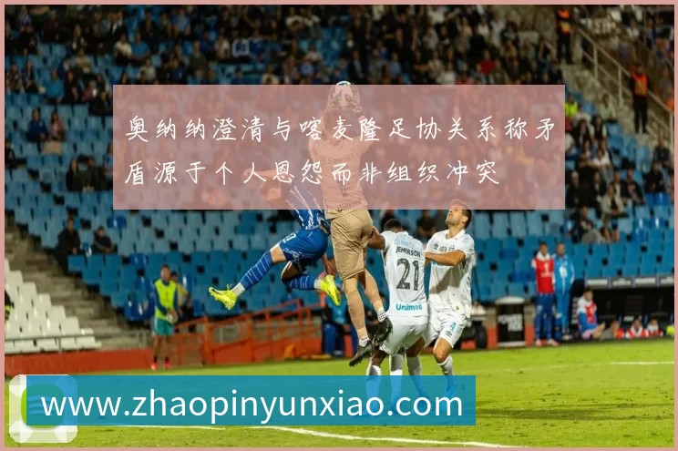 奥纳纳澄清与喀麦隆足协关系称矛盾源于个人恩怨而非组织冲突