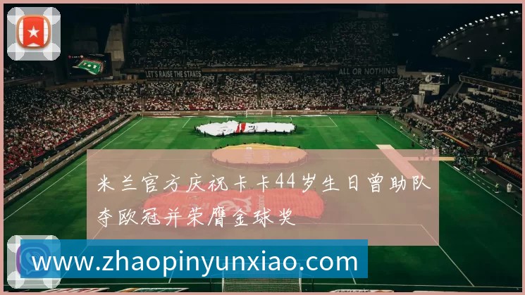 米兰官方庆祝卡卡44岁生日曾助队夺欧冠并荣膺金球奖
